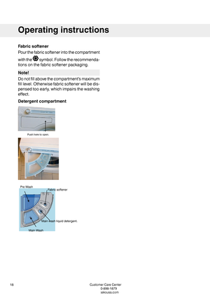 Page 18Fabricsoftener
Pourthefabricsoftenerintothecompartment
withthesymbol.Followtherecommenda-
tionsonthefabricsoftenerpackaging.
Note!
Donotfillabovethecompartment’smaximum
filllevel.Otherwisefabricsoftenerwillbedis-
pensedtooearly,whichimpairsthewashing
effect.
Detergentcompartment
CustomerCareCenter18
1-800-898-1879
www.askousa.com
Operatinginstructions
 Pushheretoopen.   MainWash
Mainwashliquiddetergent.
FabricsoftenerPreWash    