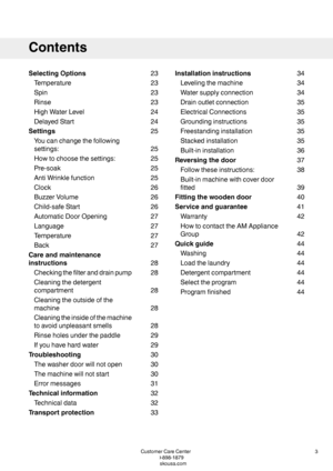 Page 323SelectingOptions
23Temperature
23Spin
23Rinse
24HighWaterLevel
24DelayedStart
25Settings
25
Youcanchangethefollowing
settings:
25Howtochoosethesettings:
25Pre-soak
25AntiWrinklefunction
26Clock
26BuzzerVolume
26Child-safeStart
27AutomaticDoorOpening
27Language
27Temperature
27Back
28
Careandmaintenance
instructions
28Checkingthefilteranddrainpump
28
Cleaningthedetergent
compartment
28
Cleaningtheoutsideofthe
machine
28
Cleaningtheinsideofthemachine
toavoidunpleasantsmells
29Rinseholesunderthepaddle...