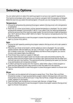 Page 23Youcanselectoptionstoadjustthewashingprogramtosuityourownspecificrequirements.
Themachinerememberswhichoptionsyouchoseforaprogram(withtheexceptionofDelayed
Start)thenexttimeyouselectthesameprogram.Ofcourse,youcanchangethisifyouwant.
Temperature
1.Choosethetemperaturebypressingtheprogramselector(thebigarrow)untilatemperature
ishighlighted.
2.Presstheupordownarrowbuttonuntilthedesiredtemperatureisdisplayed.Youcanselect
temperaturesbetweenColdand203°F(95°C).IfyouselectCold,thewashingtemperature...