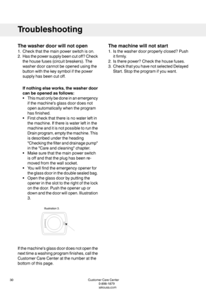 Page 30Thewasherdoorwillnotopen
1.Checkthatthemainpowerswitchison.
2.Hasthepowersupplybeencutoff?Check
thehousefuses(circuitbreakers).The
washerdoorcannotbeopenedusingthe
buttonwiththekeysymbolifthepower
supplyhasbeencutoff.
Ifnothingelseworks,thewasherdoor
canbeopenedasfollows:
•Thismustonlybedoneinanemergency
ifthemachine'sglassdoordoesnot
openautomaticallywhentheprogram
hasfinished.
•Firstcheckthatthereisnowaterleftin
themachine.Ifthereiswaterleftinthe
machineanditisnotpossibletorunthe...