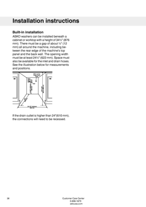 Page 36Built-ininstallation
ASKOwasherscanbeinstalledbeneatha
cabinetorworktopwithaheightof34½"(876
mm).Theremustbeagapofabout½"(12
mm)allaroundthemachine,includingbe-
tweentherearedgeofthemachine'stop
panelandthebackwall.Theopeningwidth
mustbeatleast24½"(622mm).Spacemust
alsobeavailablefortheinletanddrainhoses.
Seetheillustrationbelowformeasurements
andpositions.
Ifthedrainoutletishigherthan24"(610mm),
theconnectionswillneedtoberecessed.
CustomerCareCenter36
1-800-898-1879
www.askousa.com...