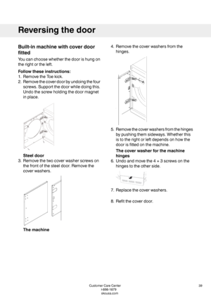 Page 39Built-inmachinewithcoverdoor
fitted
Youcanchoosewhetherthedoorishungon
therightortheleft.
Followtheseinstructions:
1.RemovetheToekick.
2.Removethecoverdoorbyundoingthefour
screws.Supportthedoorwhiledoingthis.
Undothescrewholdingthedoormagnet
inplace.
Steeldoor
3.Removethetwocoverwasherscrewson
thefrontofthesteeldoor.Removethe
coverwashers.
Themachine
4.Removethecoverwashersfromthe
hinges.
5.Removethecoverwashersfromthehinges
bypushingthemsideways.Whetherthis
istotherightorleftdependsonhowthe...