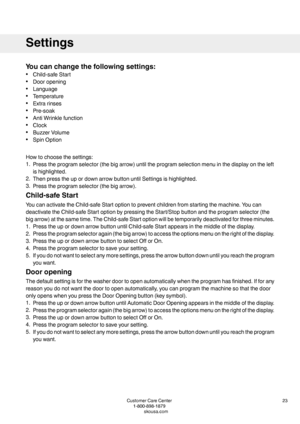 Page 23Youcanchangethefollowingsettings:
•Child-safeStart
•Dooropening
•Language
•Temperature
•Extrarinses
•Pre-soak
•AntiWrinklefunction
•Clock
•BuzzerVolume
•SpinOption
Howtochoosethesettings:
1.Presstheprogramselector(thebigarrow)untiltheprogramselectionmenuinthedisplayontheleft
ishighlighted.
2.ThenpresstheupordownarrowbuttonuntilSettingsishighlighted.
3.Presstheprogramselector(thebigarrow).
Child-safeStart
YoucanactivatetheChild-safeStartoptiontopreventchildrenfromstartingthemachine.Youcan...