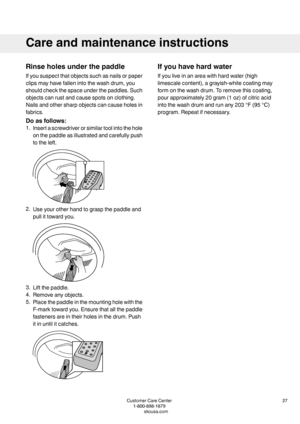 Page 27Rinseholesunderthepaddle
Ifyoususpectthatobjectssuchasnailsorpaper
clipsmayhavefallenintothewashdrum,you
shouldcheckthespaceunderthepaddles.Such
objectscanrustandcausespotsonclothing.
Nailsandothersharpobjectscancauseholesin
fabrics.
Doasfollows:
1.Insertascrewdriverorsimilartoolintothehole
onthepaddleasillustratedandcarefullypush
totheleft.
2.Useyourotherhandtograspthepaddleand
pullittowardyou.
3.Liftthepaddle.
4.Removeanyobjects.
5.Placethepaddleinthemountingholewiththe...