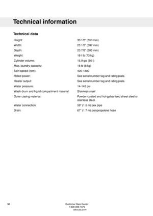 Page 30Technicaldata
331/2''(850mm)Height:
231/2''(597mm)Width:
237/8"(606mm)Depth:
161lb(73kg)Weight:
15,9gal(60l)Cylindervolume:
18lb(8kg)Max.laundrycapacity:
400-1800Spinspeed(rpm):
Seeserialnumbertagandratingplate.Ratedpower:
Seeserialnumbertagandratingplate.Heateroutput:
14-145psiWaterpressure:
StainlesssteelWashdrumandliquidcompartmentmaterial:
Powder-coatedandhot-galvanizedsheetsteelor
stainlesssteel.
Outercasingmaterial:
59"(1.5m)pexpipeWaterconnection:...