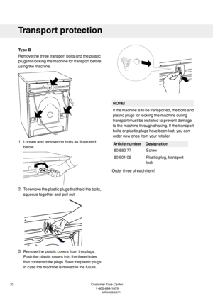 Page 32TypeB
Removethethreetransportboltsandtheplastic
plugsforlockingthemachinefortransportbefore
usingthemachine.
1.Loosenandremovetheboltsasillustrated
below.
2.Toremovetheplasticplugsthatheldthebolts,
squeezetogetherandpullout.
3.Removetheplasticcoversfromtheplugs.
Pushtheplasticcoversintothethreeholes
thatcontainedtheplugs.Savetheplasticplugs
incasethemachineismovedinthefuture.
NOTE!
Ifthemachineistobetransported,theboltsand
plasticplugsforlockingthemachineduring
transportmustbeinstalledtopreventdamage...