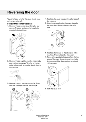 Page 37Youcanchoosewhetherthecoverdoorishung
ontherightortheleft.
Followtheseinstructions:
1.Removethecoverdoorbyundoingthefour
screws.Thedoorisattachedtotwoplastic
mounts.Pullstraightout.
2.Removethecoverplatesfromthemachineby
pushingthemsideways.Whethertotheright
ortheleftdependsonhowthedoorisfittedto
themachine.
3.Removethedoorfromthehinges(A).Then
unscrewthehingefromthemachine(B).
4.Reattachthecoverplatesontheothersideof
themachine.
5.Undothescrewsholdingthecoverplatesfor...