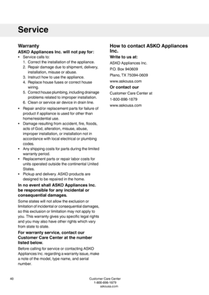 Page 40Warranty
ASKOAppliancesInc.willnotpayfor:
•Servicecallsto:
1.Correcttheinstallationoftheappliance.
2.Repairdamageduetoshipment,delivery,
installation,misuseorabuse.
3.Instructhowtousetheappliance.
4.Replacehousefusesorcorrecthouse
wiring.
5.Correcthouseplumbing,includingdrainage
problemsrelatedtoimproperinstallation.
6.Cleanorserviceairdeviceindrainline.
•Repairand/orreplacementpartsforfailureof
productifapplianceisusedforotherthan
home/residentialuse.
•Damageresultingfromaccident,fire,floods,...