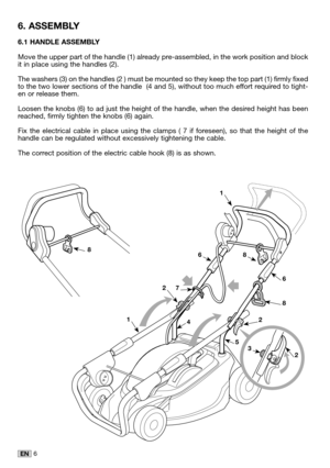 Page 206EN
6.1 HANDLE ASSEMBLY
Move the upper part of the handle (1) already pre-assembled, in the work position and blockit in place using the handles (2). 
The washers (3) on the handles (2 ) must be mounted so they keep the top part (1) firmly fixedto the two lower sections of the handle  (4 and 5), without too much effort required to tight-en or release them.
Loosen the knobs (6) to ad just the height of the handle, when the desired height has beenreached, firmly tighten the knobs (6) again.
Fix the...