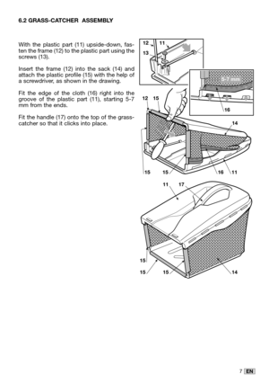 Page 217EN
6.2 GRASS-CATCHER  ASSEMBLY
With the plastic part (11) upside-down, fas-ten the frame (12) to the plastic part using thescrews (13).
Insert the frame (12) into the sack (14) andattach the plastic profile (15) with the help ofa screwdriver, as shown in the drawing.
Fit the edge of the cloth (16) right into thegroove of the plastic part (11), starting 5-7mm from the ends.
Fit the handle (17) onto the top of the grass-catcher so that it clicks into place.
15151116
12
14
15
1211
13
5-7 mm
16
15
151514
1117 