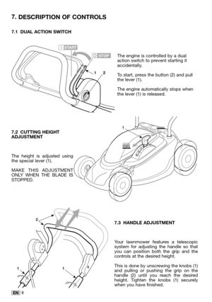 Page 228EN
7.1 DUAL ACTION SWITCH
The engine is controlled by a dualaction switch to prevent starting itaccidentally. 
To start, press the button (2) and pullthe lever (1). 
The engine automatically stops whenthe lever (1) is released.
7.2 CUTTING HEIGHTADJUSTMENT
The height is adjusted usingthe special lever (1). 
MAKE THIS ADJUSTMENTONLY WHEN THE BLADE ISSTOPPED.
7.3 HANDLE ADJUSTMENT
Your lawnmower features a telescopicsystem for adjusting the handle so thatyou can position both the grip and thecontrols at...