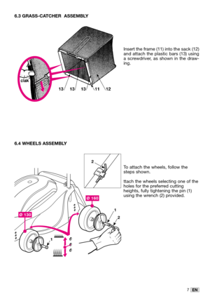 Page 227EN
6.3 GRASS-CATCHER  ASSEMBLY
Insert the frame (11) into the sack (12)
and attach the plastic bars (13) using
a screwdriver, as shown in the draw-
ing.
6.4 WHEELS ASSEMBLY
To attach the wheels, follow the
steps shown. 
ttach the wheels selecting one of the
holes for the preferred cutting
heights, fully tightening the pin (1)
using the wrench (2) provided.
Ø 130
Ø 160
1
1
2
2  