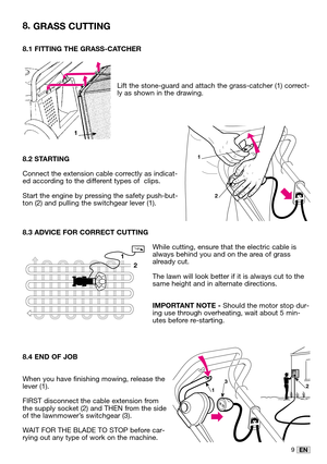 Page 249EN
8.1 FITTING THE GRASS-CATCHER
Lift the stone-guard and attach the grass-catcher (1) correct-
ly as shown in the drawing.
8.2 STARTING
Connect the extension cable correctly as indicat-
ed according to the different types of  clips.
Start the engine by pressing the safety push-but-
ton (2) and pulling the switchgear lever (1).
8.3 ADVICE FOR CORRECT CUTTING
While cutting, ensure that the electric cable is
always behind you and on the area of grass
already cut.
The lawn will look better if it is always...