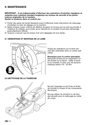 Page 1210FR
IMPORTANT – Il est indispensable d’effectuer des opérations d’entretien régulières etsoignées pour maintenir pendant longtemps les niveaux de sécurité et les perfor-mances originelles de la machine.Garder la tondeuse dans un endroit sec.
1) Porter des gants de travail résistants avant deffectuer toute intervention de nettoyage,dentretien ou bien de réglage sur la machine.2) Après chaque coupe, enlever les détritus de gazon et la boue qui se sont accumulés àl’intérieur du châssis, pour éviter qu’en...