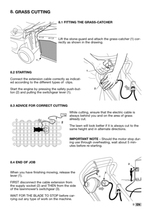 Page 239EN
8.1 FITTING THE GRASS-CATCHER
Lift the stone-guard and attach the grass-catcher (1) cor-rectly as shown in the drawing.
8.2 STARTING
Connect the extension cable correctly as indicat-ed according to the different types of  clips.
Start the engine by pressing the safety push-but-ton (2) and pulling the switchgear lever (1).
8.3 ADVICE FOR CORRECT CUTTING
While cutting, ensure that the electric cable isalways behind you and on the area of grassalready cut.
The lawn will look better if it is always cut...