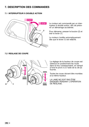 Page 118FR
7.1 INTERRUPTEUR À DOUBLE ACTION
Le moteur est commandé par un inter-
rupteur à double action, afin de préve-
nir un démarrage accidentel. 
Pour démarrer, presser le bouton (2) et
tirer le levier (1). 
Le moteur s’arrête automatiquement
dès que le levier (1) est relâché.
7.2 REGLAGE DE COUPE
Le réglage de la hauteur de coupe est
obtenue en positionnant les roues
dans le trou correspondant, en serrant
à fond le pivot (1) à l’aide de la clé (2)
fournie. 
Toutes les roues doivent être montées
à la même...