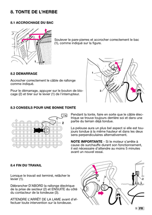 Page 129FR
8.1 ACCROCHAGE DU BAC
Soulever le pare-pierres et accrocher correctement le bac
(1), comme indiqué sur la figure.
8.2 DEMARRAGE
Accrocher correctement le câble de rallonge
comme indiqué.
Pour le démarrage, appuyer sur le bouton de blo-
cage (2) et tirer sur le levier (1) de linterrupteur.
8.3 CONSEILS POUR UNE BONNE TONTE
Pendant la tonte, faire en sorte que le câble élec-
trique se trouve toujours derrière soi et dans une
partie du terrain déjà tondue.
La pelouse aura un plus bel aspect si elle est...