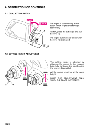 Page 238EN
7.1 DUAL ACTION SWITCH
The engine is controlled by a dual
action switch to prevent starting it
accidentally. 
To start, press the button (2) and pull
the lever (1). 
The engine automatically stops when
the lever (1) is released.
7.2 CUTTING HEIGHT ADJUSTMENT
The cutting height is adjusted by
attaching the wheels to the required
hole, fully tightening the pin (1) using
the wrench (2) provided. 
All the wheels must be at the same
height. 
MAKE THIS ADJUSTMENT ONLY
WHEN THE BLADE IS STOPPED.
7....