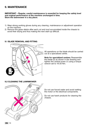 Page 2510EN
IMPORTANT – Regular, careful maintenance is essential for keeping the safety level
and original performance of the machine unchanged in time.
Store the lawnmower in a dry place.
1) Wear strong working gloves during any cleaning, maintenance or adjustment operation
on the machine.
2) Remove the grass debris after each cut and mud accumulated inside the chassis to
avoid their drying and thus making the next start-up difficult.
9.1 BLADE REMOVAL AND FITTING
All operations on the blade should be...