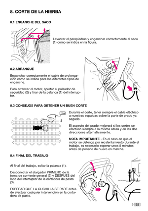 Page 369ES
8.1 ENGANCHE DEL SACO
Levantar el parapiedras y enganchar correctamente el saco
(1) como se indica en la figura.
8.2 ARRANQUE
Enganchar correctamente el cable de prolonga-
ción como se indica para los diferentes tipos de
enganche.
Para arrancar el motor, apretar el pulsador de
seguridad (2) y tirar de la palanca (1) del interrup-
tor.
8.3 CONSEJOS PARA OBTENER UN BUEN CORTE
Durante el corte, tener siempre el cable eléctrico
a nuestras espaldas sobre la parte de prado ya
segado.
El aspecto del prado...