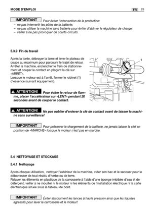 Page 27MODE DEMPLOI25FR
Pour éviter lintervention de la protection:
– ne pas intervertir les pôles de la batterie;
– ne pas utiliser la machine sans batterie pour éviter dabîmer le r\
égulateur de charge;
– veiller à ne pas provoquer de courts-circuits.
5.3.9 Fin du travail
Après la tonte, débrayer la lame et lever le plateau de
coupe au maximum pour parcourir le trajet de retour.
Arrêter la machine, enclencher le frein de stationne-
ment et couper le contact en plaçant la clé sur
«ARRÊT».
Lorsque le moteur est...