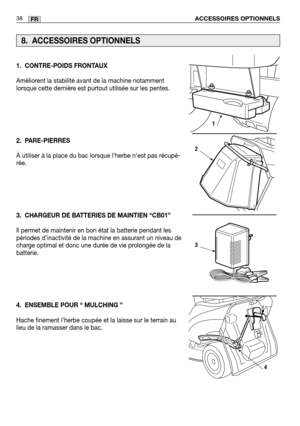 Page 40ACCESSOIRES OPTIONNELS38FR
1. CONTRE-POIDS FRONTAUX
Améliorent la stabilité avant de la machine notamment
lorsque cette dernière est purtout utilisée sur les pentes. 
2. PARE-PIERRES
À utiliser à la place du bac lorsque lherbe nest pas récupé\
-
rée.
3. CHARGEUR DE BATTERIES DE MAINTIEN “CB01”
Il permet de maintenir en bon état la batterie pendant les
périodes d’inactivité de la machine en assurant un niveau de
charge optimal et donc une durée de vie prolongée de la
batterie.
4. ENSEMBLE POUR “ MULCHING...