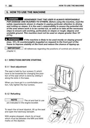 Page 58HOW TO USE THE MACHINE16EN
REMEMBER THAT THE USER IS ALWAYS RESPONSIBLE
FOR DAMAGE AND INJURIES TO OTHERS. Before using the machine, read the
safety requirements shown in chapter 2, paying particular attention to d\
riving
and cutting on slopes. It is the users responsibility to assess the pot\
ential risk
of the area where work is to be carried out, as well as to take all the \
necessary
steps to ensure safe working, particularly on slopes or rough, slippery and
unstable ground. This machine must not be...