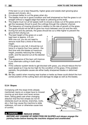 Page 64HOW TO USE THE MACHINE22EN
If the lawn is cut is less frequently, higher grass and weeds start growing (plus
daisies and clovers, etc.).
2. It is always better to cut the grass when dry.
3. The blades must be in good condition and well sharpened so that the gras\
s is cut
straight without a ragged edge that leads to yellowing at the ends.
4. The engine must run at full speed, both to ensure a sharp cut of the grass and to
get the necessary thrust to push the cuttings through the collector channel.
5. The...