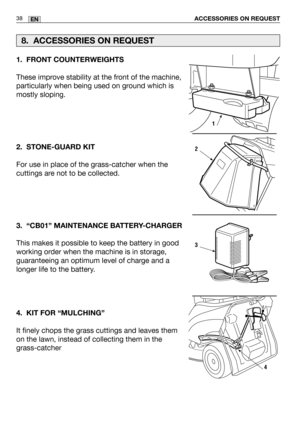 Page 80ACCESSORIES ON REQUEST38EN
1. FRONT COUNTERWEIGHTS
These improve stability at the front of the machine,
particularly when being used on ground which is
mostly sloping. 
2. STONE-GUARD KIT
For use in place of the grass-catcher when the
cuttings are not to be collected.
3. “CB01” MAINTENANCE BATTERY-CHARGER
This makes it possible to keep the battery in good
working order when the machine is in storage,
guaranteeing an optimum level of charge and a
longer life to the battery.
4. KIT FOR “MULCHING”
It finely...