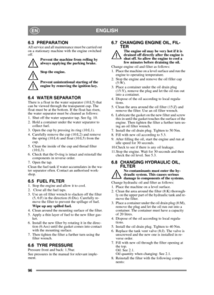Page 9696
ENGLISHEN
6.3 PREPARATIONAll service and all maintenance must be carried out 
on a stationary machine with the engine switched 
off.Prevent the machine from rolling by 
always applying the parking brake.
Stop the engine.
Prevent unintentional starting of the 
engine by removing the ignition key. 
6.4 WATER SEPARATORThere is a float in the water separator (10:L5) that 
can be viewed through the transparent cup. The 
float must be at the bottom. If the float has risen, 
the water separator must be...