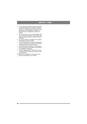 Page 4646
ANSI B71.1-2003 
4.  Éviter toute accumulation d’herbe, de feuilles 
ou d’autres débris sous la machine. Éliminer 
l’huile ou le carburant renversé et jeter les élé-
ments qui en sont imprégnés. Attendre le re-
froidissement de l’équipement avant de le 
remiser.
5.  En cas de contact avec un corps étranger, arrê-
ter la machine et l’inspecter. Si nécessaire, pro-
céder aux réparations qui s’imposent avant de 
redémarrer.
6.  Ne jamais effectuer de réglages ou de répara-
tions lorsque le moteur...