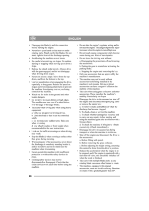 Page 2020
ENGLISHEN
• Disengage the blade(s) and the connection 
before starting the engine.
• Never have your hands or feet near or under 
rotating parts. Watch out for the blades. Do not 
stand right in front of the discharge opening.
• Avoid using the machine on wet lawns.
• Be careful when driving on slopes. No sudden 
starting or stopping when moving up or down a 
slope.
• Release the clutch pedal slowly. Always drive 
with the gear engaged, and do not disengage 
when driving down slopes.
• Never cut...