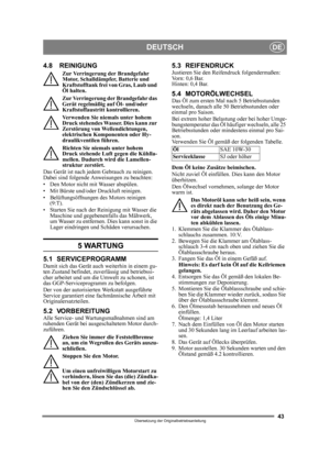 Page 4343
DEUTSCHDE
Übersetzung der Originalbetriebsanleitung
4.8 REINIGUNG
Zur Verringerung der Brandgefahr 
Motor, Schalldämpfer, Batterie und 
Kraftstofftank frei von Gras, Laub und 
Öl halten.
Zur Verringerung der Brandgefahr das 
Gerät regelmäßig auf Öl- und/oder 
Kraftstoffaustritt kontrollieren. 
Verwenden Sie niemals unter hohem 
Druck stehendes Wasser. Dies kann zur 
Zerstörung von Wellendichtungen, 
elektrischen Komponenten oder Hy-
draulikventilen führen.
Richten Sie niemals unter hohem 
Druck...