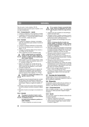 Page 4444
ESPAÑOLES
Tipo de aceite: Aceite sintético 5W-50.
Volumen de aceite necesario para el cambio: 3,5 li-
tros aproximadamente.
5.6.1 Comprobación – ajuste
1. Coloque la máquina en una superficie nivelada.
2. Compruebe el nivel de aceite del depósito. Con-
sulte la figura 17. El aceite debe llegar a la línea. 
3. Si es necesario, añada más aceite.
5.6.2 Vaciado
1. Conduzca la máquina a distintas velocidades 
entre 10 y 20 minutos para calentar el aceite de 
la transmisión.
2. Coloque la máquina totalmente...