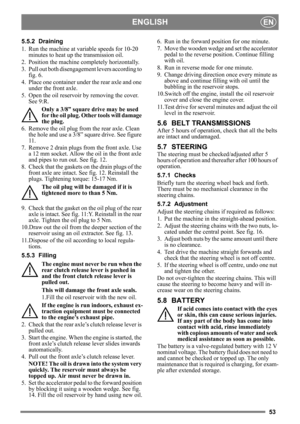 Page 5353
ENGLISHEN
5.5.2 Draining
1. Run the machine at variable speeds for 10-20 minutes to heat up the transmission oil.
2. Position the machine completely horizontally.
3. Pull out both disengageme nt levers according to 
fig. 6.
4. Place one container under  the rear axle and one 
under the front axle.
5. Open the oil reservoir by removing the cover.  See 9:R.
Only a 3/8” square drive may be used 
for the oil plug. Other tools will damage 
the plug.
6. Remove the oil plug from the rear axle. Clean  the...