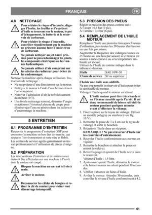 Page 6161
FRANÇAISFR
4.8 NETTOYAGE
Pour réduire le risque d’incendie, déga-
ger l’herbe, les feuilles et l’excédent 
d’huile se trouvant sur le moteur, le pot 
d’échappement, la batterie et le réser-
voir de carburant.
Pour réduire le risque d’incendie, 
contrôler régulièrement que la machine 
ne présente aucune  fuite d’huile et/ou 
de carburant. 
Ne jamais nettoyer au jet haute pres-
sion pour ne pas endommager les joints, 
les composants électriques ou les van-
nes hydrauliques.
Ne jamais utiliser d’air...