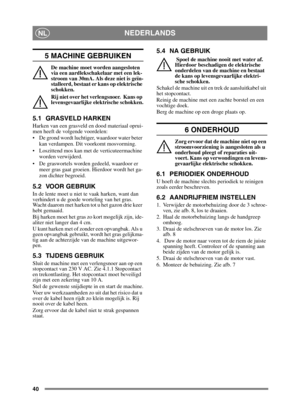 Page 4040
NEDERLANDSNL
5 MACHINE GEBRUIKEN
De machine moet worden aangesloten 
via een aardlekschakelaar met een lek-
stroom van 30mA. Als deze niet is geïn-
stalleerd, bestaat er kans op elektrische 
schokken.
Rij niet over het verlengsnoer.  Kans op 
levensgevaarlijke elektrische schokken.
5.1 GRASVELD HARKEN
Harken van een grasveld en dood materiaal oprui-
men heeft de volgende voordelen:
 De grond wordt luchtiger, waardoor water beter kan verdampen. Dit voorkomt mosvorming.
 Loszittend mos kan met de...