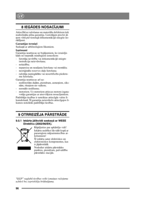 Page 9696
LV
8 IEGĀDES NOSAC ĪJUMI
Attiec īb ā uz ražošanas un materi ālu defektiem tiek 
nodrošinā ta pilna garantija. Lietotā jam precīzi j ā-
ņ em v ērā  pievienotaj ā dokument ācij ā sniegtie no-
r ā d ījumi.
Garantijas termi ņš
Saskaņā  ar atbilstošajiem likumiem.
Iz ņē mumi
Garantija neattiecas uz boj ājumiem, ko izraisī jis 
k āds no turpm āk min ētajiem iemesliem:
- lietotā ja nevērība vai dokument ācij ā sniegto 
instrukciju neiev ērošana;
-nolaid ība; 
- nepareiza un neat ļauta lietošana vai mont...