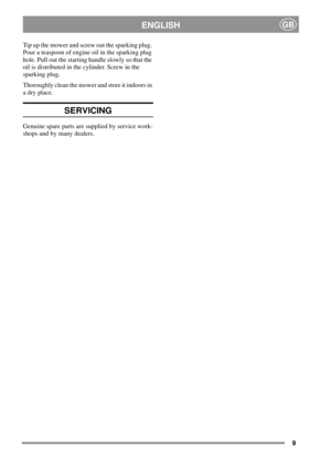 Page 99
ENGLISHGB
Tip up the mower and screw out the sparking plug.
Pour a teaspoon of engine oil in the sparking plug
hole. Pull out the starting handle slowly so that the
oil is distributed in the cylinder. Screw in the
sparking plug.
Thoroughly clean the mower and store it indoors in
a dry place.
SERVICING
Genuine spare parts are supplied by service work-
shops and by many dealers. 