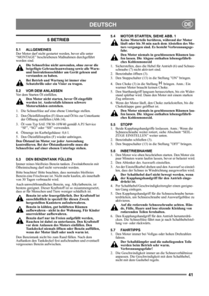 Page 4141
DEUTSCHDE
5 BETRIEB
5.1 ALLGEMEINES
Der Motor darf nicht gestartet werden, bevor alle unter 
“MONTAGE” beschriebenen Maßnahmen durchgeführt 
worden sind. 
Die Schneefräse nicht anwenden, ohne zuvor die 
beigefügte Gebrauchsanweisung sowie alle Warn- 
und Instruktionsschilder am Gerät gelesen und 
verstanden zu haben. 
Bei Betrieb und Wartung ist immer eine 
Schutzbrille oder ein Visier zu tragen.
5.2 VOR DEM ANLASSEN
Vor dem Starten Öl einfüllen. 
Den Motor nicht starten, bevor Öl eingefüllt 
worden...