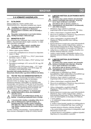 Page 103103
 MAGYARHU
5 A HÓMARÓ HASZNÁLATA
5.1 ÁLTALÁNOS
Soha ne indítsa be a motort, mielőtt a fenti 
ÖSSZESZERELÉS c. fejezetben leírtakkal nem végzett. 
Ameddig el nem olvasta és meg nem értette az 
utasításokat, és a gépen lévő valamennyi 
figyelmeztetést és utasítást, soha ne használja a 
hómarót! 
Használat, karbantartás és szervizelés közben 
mindig használjon védőszenüveget.
5.2 BEINDÍTÁS ELŐTT
Egyes hómarókat úgy szállítanak, hogy a motor nincs olajjal 
feltöltve. Használat előtt töltsön olajat a...