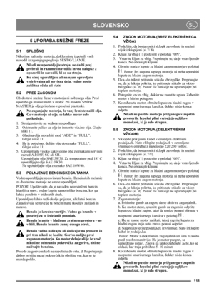 Page 111111
 SLOVENSKOSL
5 UPORABA SNEŽNE FREZE
5.1 SPLOŠNO
Nikoli ne zaženite motorja, dokler niste izpolnili vseh 
navodil iz zgornjega poglavja SESTAVLJANJE. 
Nikoli ne uporabljajte stroja, ne da bi prej 
prebrali in razumeli navodila in vse nalepke z 
opozorili in navodili, ki so na stroju. 
Ko stroj uporabljate ali na njem opravljate 
vzdrževalna ali servisna dela, vedno nosite 
zaščitna očala ali vizir.
5.2 PRED ZAGONOM
Ob dostavi snežne freze v motorju ni nobenega olja. Pred 
uporabo ga morate naliti v...