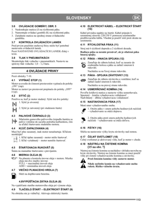Page 113113
 SLOVENSKYSK
3.6 OVLÁDACIE GOMBÍKY, OBR. 5
1.  Naskrutkujte maticu (J) na rýchlostnú páku.
2.  Namontujte ovládací gombík (K) na rýchlostnú páku.
3.  Zatiahnite maticu na spodnej strane ovládacieho 
gombíka.
3.7 KONTROLA OVLÁDACÍCH LANIEK
Pred prvým použitím snehovej frézy môže byť potrebné 
nastavenie ovládacích laniek.
Pozri NASTAVENIE OVLÁDACÍCH LANIEK ďalej v 
texte.
3.8 TLAK V PNEUMATIKÁCH
Skontrolujte tlak vzduchu v pneumatikách. Nastavte na 
správny tlak vzduchu: 1,0 – 1,2 baru.
4 OVLÁDACIE...
