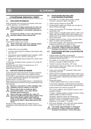 Page 114114
 SLOVENSKYSK
5 POUŽÍVANIE SNEHOVEJ FRÉZY
5.1 ZÁKLADNÉ INFORMÁCIE
Nikdy neštartujte motor skôr kým nevykonáte všetky hore 
uvedené opatrenia v časti MONTÁŽ. 
Snehovú frézu nikdy nepoužívajte bez toho, aby 
ste si najprv prečítali a porozumeli pokynom a 
všetkým nálepkám s varovaniami a pokynmi na 
fréze. 
Pri používaní, údržbe a servise vždy používajte 
ochranné okuliare alebo ochranný štít.
5.2 PRED NAŠTARTOVANÍM
Pred použitím naplňte motor olejom. 
 Motor neštartujte, kým nie je naplnený olejom....
