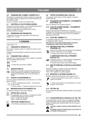 Page 6363
 ITALIANO IT
3.6 COMANDO DEL CAMBIO, VEDERE FIG. 6
Posizionare il comando del cambio sul manico in modo tale 
che il giunto sferico (L) possa essere inserito facilmente nel 
foro della leva (M).
Inserire la rondella e serrare con il dado fornito
3.7 CONTROLLO CAVI DI REGOLAZIONE
Può essere necessario regolare i cavi di regolazione prima di 
utilizzare lo spazzaneve per la prima volta.
Vedere la sezione REGOLAZIONE DE CAVI DI 
REGOLAZIONE di seguito.
3.8 PRESSIONE DEI PNEUMATICI
Controllare la...