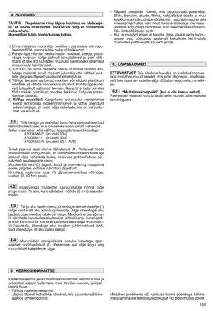 Page 105103
TÄHTIS - Regulaarne ning täpne hooldus on hädavaja-
lik, et hoida muruniiduk töökorras ning et töötamine
oleks ohutu.
Muruniitjat tuleb hoida kuivas kohas.
1) Enne mistahes muruniitja hooldus-, parandus- või regu-
leerimistööd, panna kätte paksud töökindad.
2) Pärast igat niitmist peske masin hoolikalt veega; puha-
stage korpuse külge jäänud rohujäätmed ja pori välti-
maks et see ära kuivades muutuks takistuseks järgmisel
muruniiduki käivitamisel.
3) Juhul kui on tarvis pääseda niiduki alumisse...