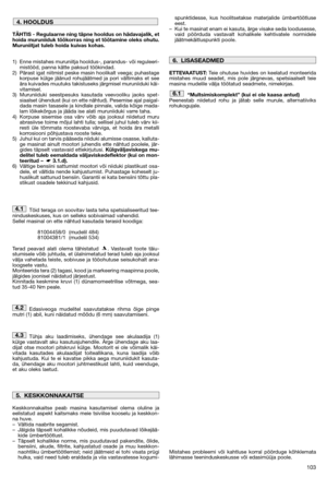 Page 105103
TÄHTIS - Regulaarne ning täpne hooldus on hädavajalik, et
hoida muruniiduk töökorras ning et töötamine oleks ohutu.
Muruniitjat tuleb hoida kuivas kohas.
1) Enne mistahes muruniitja hooldus-, parandus- või reguleeri-
mistööd, panna kätte paksud töökindad.
2) Pärast igat niitmist peske masin hoolikalt veega; puhastage
korpuse külge jäänud rohujäätmed ja pori vältimaks et see
ära kuivades muutuks takistuseks järgmisel muruniiduki käi-
vitamisel.
3) Muruniiduki seestpesuks kasutada veevooliku jaoks...