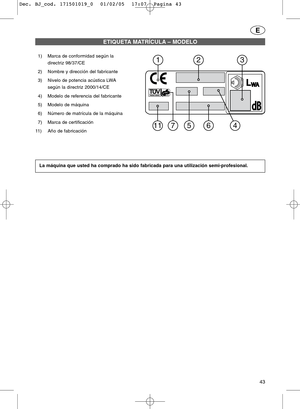 Page 4343
E
1) Marca de conformidad según la
directriz 98/37/CE
2) Nombre y dirección del fabricante
3) Nivelo de potencia acústica LWA
según la directriz 2000/14/CE
4) Modelo de referencia del fabricante
5) Modelo de máquina
6) Número de matrícula de la máquina
7) Marca de certificación
11)Año de fabricación
ETIQUETA MATRÍCULA – MODELO
La máquina que usted ha comprado ha sido fabricada para una utilización semi-profesional.
dBdB
WAWAL
7
23
4511
1
6
Dec. BJ_cod. 171501019_0  01/02/05  17:07  Pagina 43 