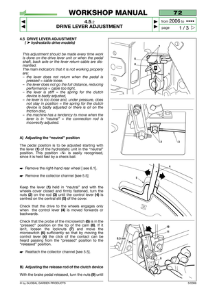 Page 18© by GLOBAL GARDEN PRODUCTS
72
4.5.2
DRIVE LEVER ADJUSTMENT



1 / 3
WORKSHOP MANUAL
page from 
2006to  ••••
3/2006
4.5 DRIVE LEVER ADJUSTMENT
( ➤hydrostatic drive models) 
This adjustment should be made every time work
is done on the drive lever unit or when the pedal
shaft, back axle or the lever return cable are dis-
mantled.
The main indicators that it is not working properly
are:
–the lever does not return when the pedal is
pressed = cable loose,
–the lever does not go the full distance,...