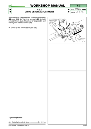 Page 20© by GLOBAL GARDEN PRODUCTS
72
4.5.2
DRIVE LEVER ADJUSTMENT



3 / 3
WORKSHOP MANUAL
page from 
2006to  ••••
3/2006
With both nuts (24)loosened, close the two levers
(22) and (23)so that the terminal (20) is held
between them, push it back as far as possible and
then tighten the two screws 
(24).
Close up the wheels cover [see 2.5].
Tightening torque
24Nuts for lever limit stop  .................. 8 ÷ 11 Nm
24
20
22
23 